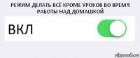 РЕЖИМ ДЕЛАТЬ ВСЁ КРОМЕ УРОКОВ ВО ВРЕМЯ РАБОТЫ НАД ДОМАШКОЙ ВКЛ 