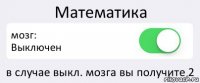 Математика мозг:
Выключен в случае выкл. мозга вы получите 2