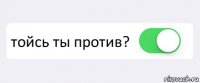  тойсь ты против? 