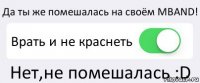 Да ты же помешалась на своём MBAND! Врать и не краснеть Нет,не помешалась :D