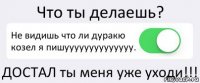 Что ты делаешь? Не видишь что ли дуракю козел я пишуууууууууууууу. ДОСТАЛ ты меня уже уходи!!!