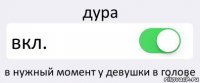 дура вкл. в нужный момент у девушки в голове