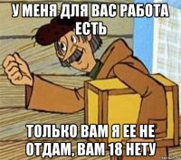 у меня для вас работа есть только вам я ее не отдам, вам 18 нету