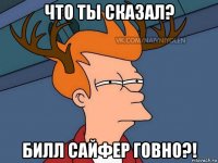 что ты сказал? билл сайфер говно?!