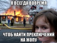 я всегда вовремя чтоб найти преключений на жопу