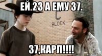 ей 23 а ему 37. 37,карл!!!!