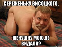 сереженьку висоцкого, женушку мою,не видали?