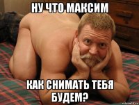 ну что максим как снимать тебя будем?