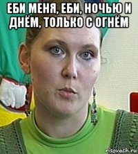 еби меня, еби, ночью и днём, только с огнём 