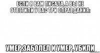 если я вам писала, а вы не ответили у вас три оправдания: умер,заболел и умер, убили