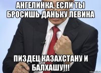 ангелинка, если ты бросишь даньку левина пиздец казахстану и балхашу!!!