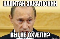 капитан закалюкин вы не охуели?