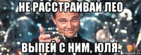 не расстраивай лео выпей с ним, юля.