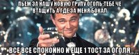 пьем за нашу новую групу оголь:тебе че втащить а где за меня бокал все все спокойно и еще 1 тост за оголя