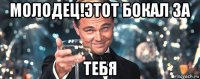 молодец!этот бокал за тебя