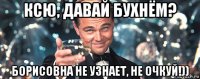 ксю, давай бухнём? борисовна не узнает, не очкуй!))