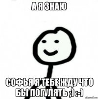 а я знаю софья я тебе жду что бы погулять ;) :-)