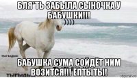 бля*ть забыла сыночка у бабушки!!! бабушка сума сойдёт ним возится!!! ёптыты!