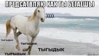 предсатвляю как ты бегаешь) 