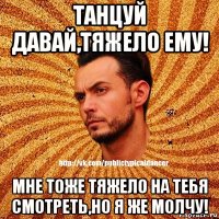 танцуй давай,тяжело ему! мне тоже тяжело на тебя смотреть,но я же молчу!