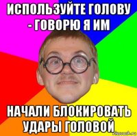 используйте голову - говорю я им начали блокировать удары головой