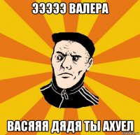 эээээ валера васяяя дядя ты ахуел