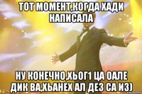 тот момент,когда хади написала ну конечно,хьог1 ца оале дик ва,хьанех ал дез са из)