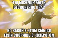 ты можешь быть бесконечно прав но какой в этом смысл если споришь с козерогом