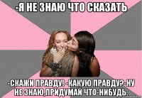 -я не знаю что сказать -скажи правду! -какую правду?-ну не знаю,придумай что-нибудь.