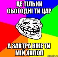 це тільки сьогодні ти цар а завтра вже ти мій холоп