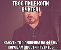 твоє лице коли вчителі кажуть "до ляшенка на ферму коровам хвости крутитьь