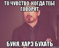 то чувство, когда тебе говорят буня, харэ бухать