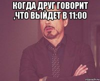 когда друг говорит ,что выйдет в 11:00 