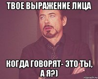 твое выражение лица когда говорят- это ты, а я?)