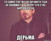 то самое чуство когда никто тебя не понимает и не верит что стас карпов кусок дерьма