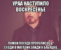 ураа наступило воскресенье помой посуду,прополисось, сходи в магазин,зайди к бабушке