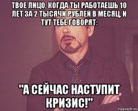 твое лицо, когда ты работаешь 10 лет за 2 тысячи рублей в месяц, и тут тебе говорят: "а сейчас наступит кризис!"