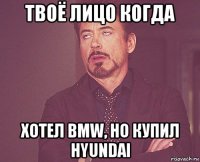 твоё лицо когда хотел bmw, но купил hyundai