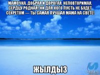 мамочка, добрая и дорогая, неповторимая, сердцу родная! ни для кого пусть не будет секретом — ты самая лучшая мама на свете! жылдыз