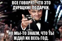 все говорят, что это дурацкие подарки, но мы-то знаем, что ты ждал их весь год.