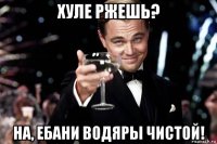 хуле ржешь? на, ебани водяры чистой!