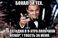 бокал за тех, кто сегодня в 9-утра получили "оскар" ! тоесть за меня.