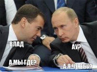   Влад ау? А мы где? А я че, ебу?