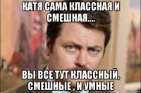 катя сама классная и смешная.... вы все тут классный, смешные , и умные