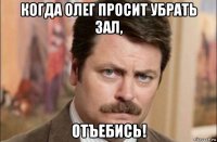 когда олег просит убрать зал, отъебись!