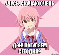 учусь, скучаю очень дэн! погуляем сегодня?