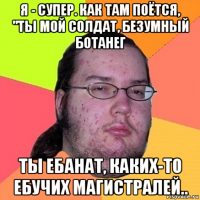 я - супер. как там поётся, "ты мой солдат, безумный ботанег ты ебанат, каких-то ебучих магистралей..