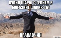 купил шары с гелием в магазине шарик 36! красавчик