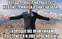 когда пришел на работу с новой стрижкой,а она сказала.. -"хорошо же мужчинам :постригся и уже красивый!"