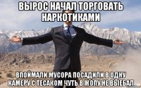 вырос начал торговать наркотиками впоймали мусора посадили в одну камеру с тесаком чуть в жопу не выебал